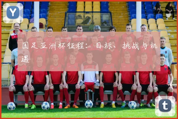 国足亚洲杯征程:目标、挑战与机遇