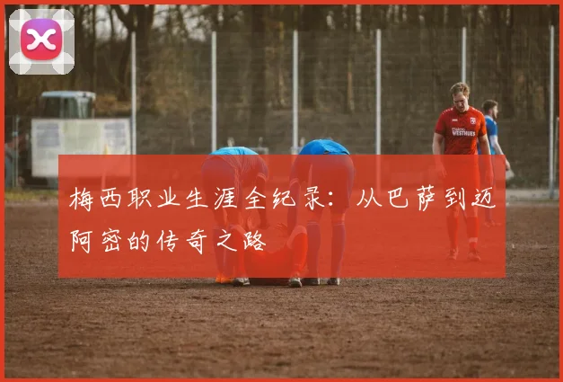 梅西职业生涯全纪录：从巴萨到迈阿密的传奇之路