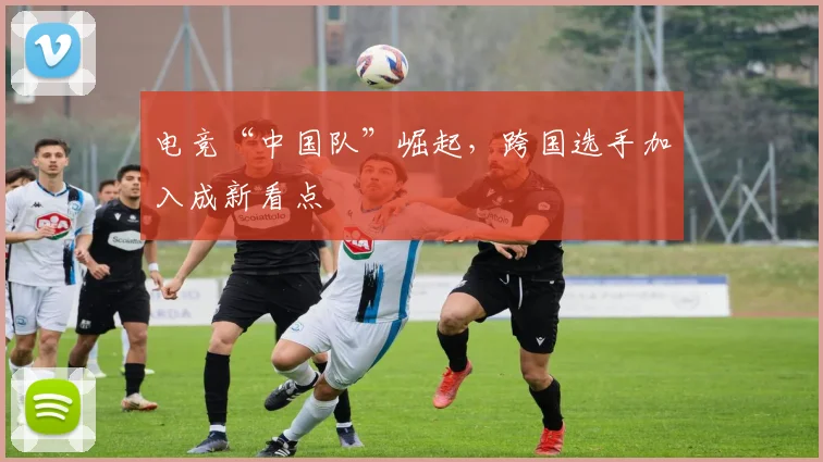 电竞“中国队”崛起，跨国选手加入成新看点