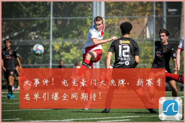 大事件！电竞豪门大洗牌，新赛季名单引爆全网期待！