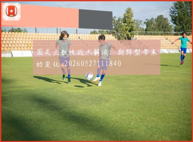 国足主教练战术解读:新阵型带来的变化_20260527111840