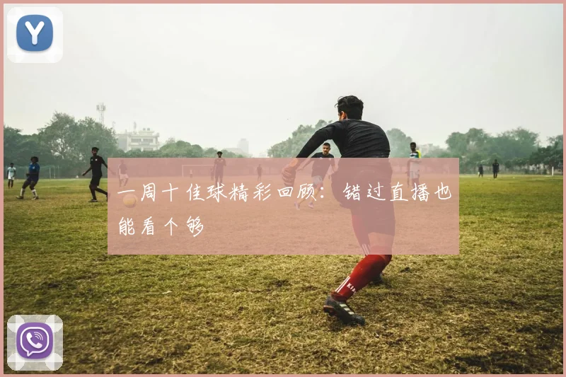 一周十佳球精彩回顾:错过直播也能看个够