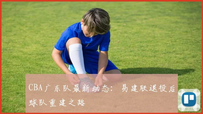 CBA广东队最新动态：易建联退役后球队重建之路