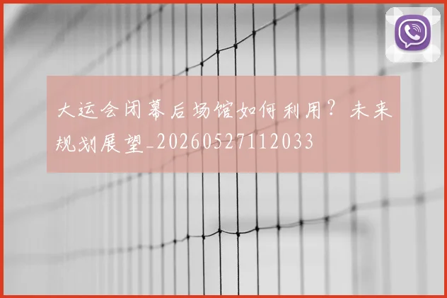 大运会闭幕后场馆如何利用？未来规划展望_20260527112033