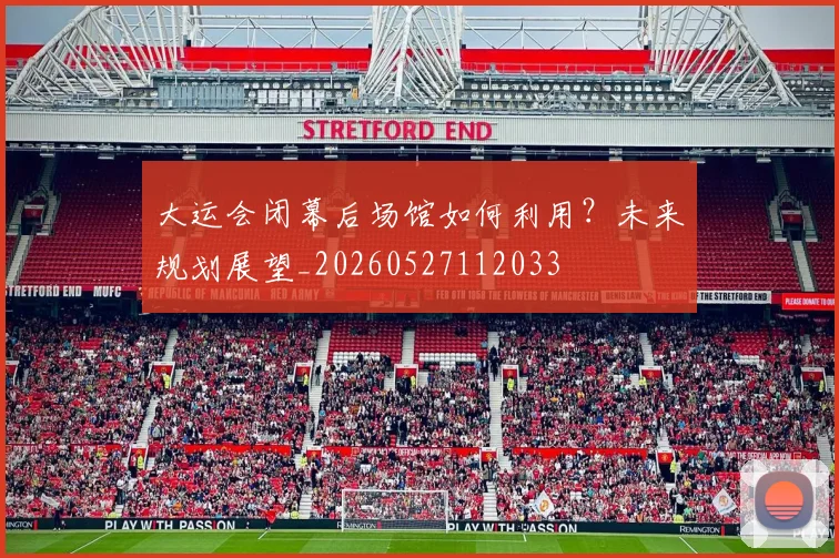 大运会闭幕后场馆如何利用?未来规划展望_20260527112033