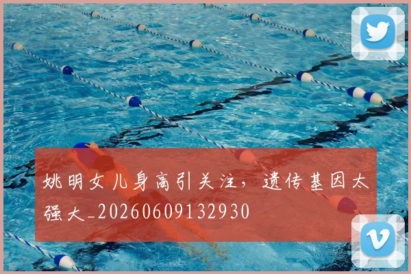 姚明女儿身高引关注,遗传基因太强大_20260609132930
