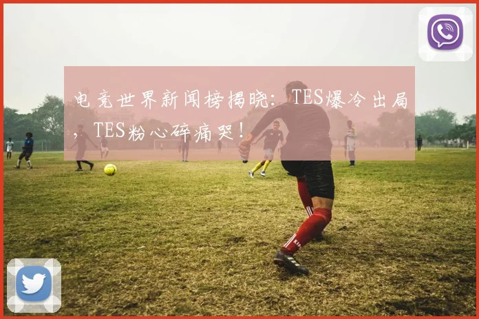 电竞世界新闻榜揭晓:TES爆冷出局,TES粉心碎痛哭!