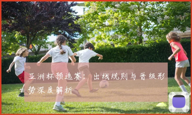 亚洲杯预选赛：出线规则与晋级形势深度解析