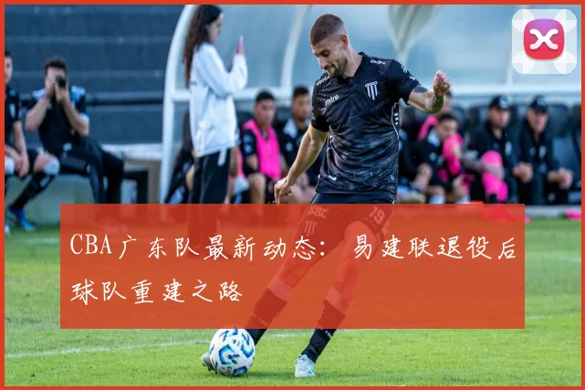 CBA广东队最新动态：易建联退役后球队重建之路